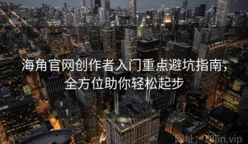 海角官网创作者入门重点避坑指南，全方位助你轻松起步