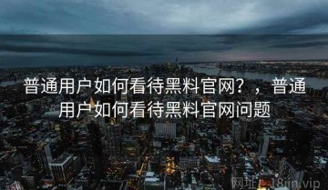普通用户如何看待黑料官网？，普通用户如何看待黑料官网问题