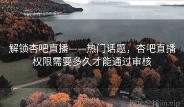 解锁杏吧直播——热门话题，杏吧直播权限需要多久才能通过审核