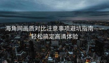 海角网画质对比注意事项避坑指南——轻松搞定高清体验