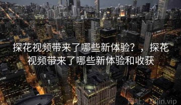 探花视频带来了哪些新体验？，探花视频带来了哪些新体验和收获