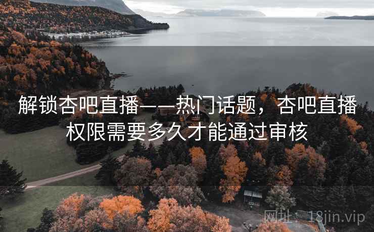 解锁杏吧直播——热门话题，杏吧直播权限需要多久才能通过审核