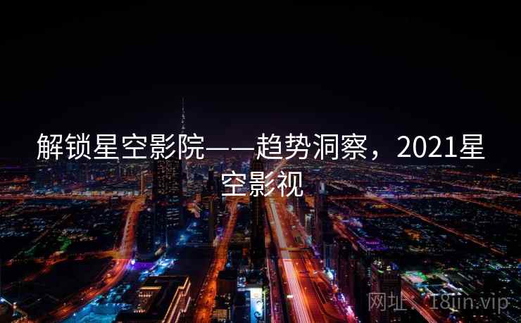 解锁星空影院——趋势洞察,2021星空影视 解锁星空影院——趋势洞察,2021星空影视