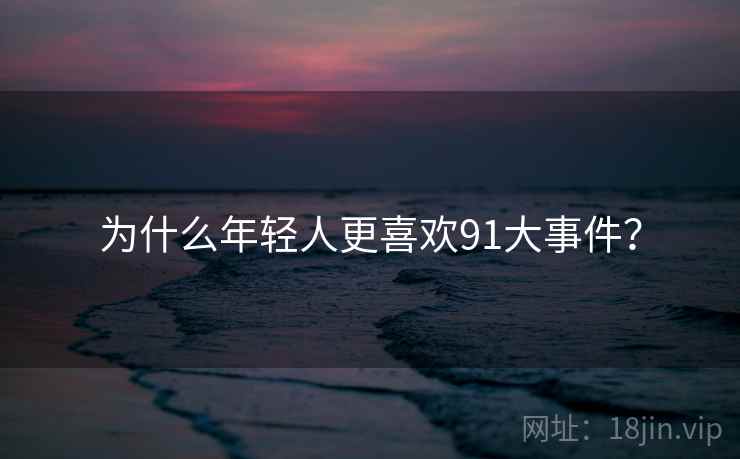 为什么年轻人更喜欢91大事件? 为什么年轻人更喜欢91大事件?