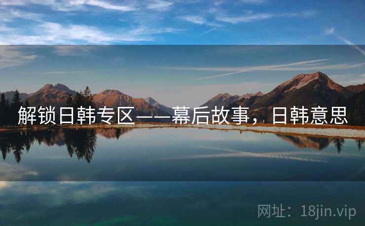 解锁日韩专区——幕后故事,日韩意思 解锁日韩专区——幕后故事,日韩意思